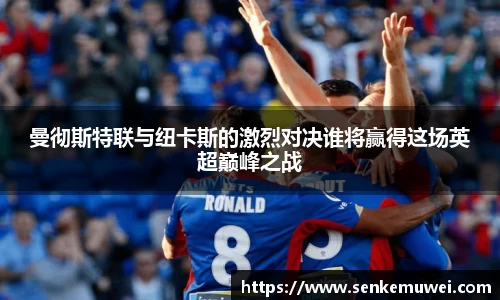 伟德曼彻斯特联与纽卡斯的激烈对决谁将赢得这场英超巅峰之战